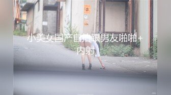 小美女国产自拍跟男友啪啪+内射