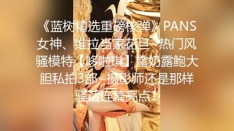 《蓝树精选重磅核弹》PANS女神、维拉当家花旦~热门风骚模特【哆啦琪】露奶露鲍大胆私拍3部~摄影师还是那样骚话连篇亮点1