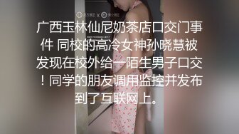 广西玉林仙尼奶茶店口交门事件 同校的高冷女神孙晓慧被发现在校外给一陌生男子口交！同学的朋友调用监控并发布到了互联网上。