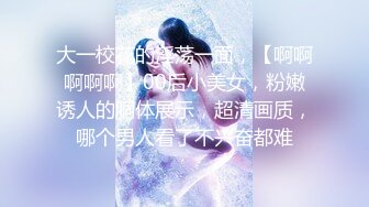 大一校花的淫荡一面，【啊啊啊啊啊】00后小美女，粉嫩诱人的胴体展示，超清画质，哪个男人看了不兴奋都难