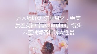 万人舔屏OF漫画身材，绝美反差女神【Littlesulaa】馒头穴蜜桃臀各种诱人性爱