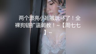 ✿两个漂亮小妞被玩坏了！全裸狗链扩逼调教！~【周七七】~