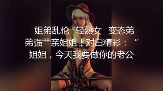 ✨姐弟乱伦✨轻熟女✨变态弟弟强艹亲姐姐！对白精彩：“姐姐，今天我要做你的老公