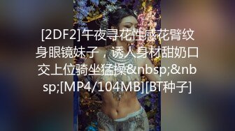 [2DF2]午夜寻花性感花臂纹身眼镜妹子，诱人身材甜奶口交上位骑坐猛操&nbsp;&nbsp;[MP4/104MB][BT种子]