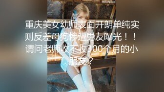 重庆美女幼师表面开朗单纯实则反差母狗惨遭男友曝光！！请问老师收不收300个月的小朋友？