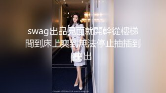 swag出品見面就開幹從樓梯間到床上爽到無法停止抽插到中出