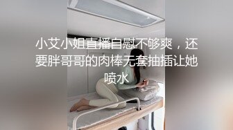 小艾小姐直播自慰不够爽，还要胖哥哥的肉棒无套抽插让她喷水