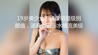 19岁美少女，偶像明星级别颜值，道具插逼淫水横流美极了