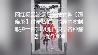 网红极品波霸反差婊女神【谭晓彤】付费私拍，情趣内衣制服护士裸舞M腿自摸，各种骚话，撸点满满