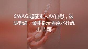 SWAG 超骚素人AV自慰，被舔骚逼，金手指玩弄淫水狂流出 吉娜