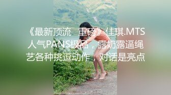 《最新顶流✅重磅》佳琪.MTS人气PANS极品，露奶露逼绳艺各种挑逗动作，对话是亮点