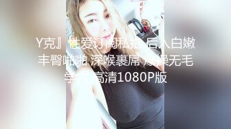 Y克』性爱订阅私拍 后入白嫩丰臀啪啪 深喉裹屌 爆操无毛学穴 高清1080P版