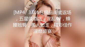 [MP4/ 330M] 极品闺蜜返场，五星级酒店，淫乱4P，蜂腰翘臀，美人如玉，精彩佳作淫靡盛宴