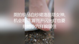 厕拍极品白纱裙洛丽塔女神,机会难得,冒死开闪光灯也要把她小穴样貌留住