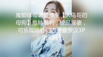 魔都绿帽调教博主【大鸟哥的母狗】推特福利，极品淫妻，可乐灌肠肛门内射叠罗汉3P黑人群P