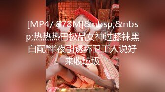 [MP4/ 878M]&nbsp;&nbsp;热热热巴极品女神过膝袜黑白配 半夜引诱环卫工人说好来收垃圾