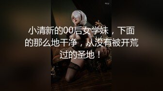 小清新的00后女学妹，下面的那么地干净，从没有被开荒过的圣地！