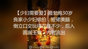 【少妇需要爱】晨勃炮30岁良家小少妇偷拍，短裙美腿，倒立口交玩得花样不少，后入圆润玉臀，内射流出